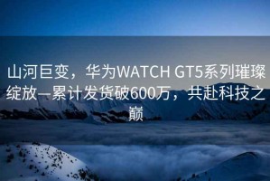 山河巨变，华为WATCH GT5系列璀璨绽放—累计发货破600万，共赴科技之巅