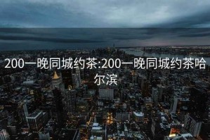 200一晚同城约茶:200一晚同城约茶哈尔滨