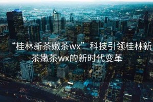 “桂林新茶嫩茶wx”科技引领桂林新茶嫩茶wx的新时代变革