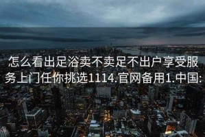 怎么看出足浴卖不卖足不出户享受服务上门任你挑选1114.官网备用1.中国: