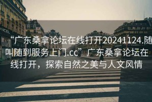 “广东桑拿论坛在线打开20241124.随叫随到服务上门.cc”广东桑拿论坛在线打开，探索自然之美与人文风情