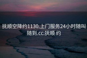 抚顺空降约1130.上门服务24小时随叫随到.cc:抚顺 约