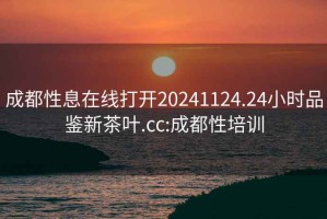 成都性息在线打开20241124.24小时品鉴新茶叶.cc:成都性培训