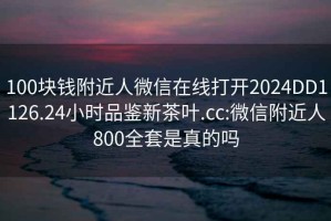 100块钱附近人微信在线打开2024DD1126.24小时品鉴新茶叶.cc:微信附近人800全套是真的吗