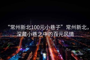 “常州新北100元小巷子”常州新北，深藏小巷之中的百元风情