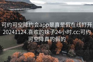 可约可空降约会app是真是假在线打开20241124.喜欢的妹子24小时.cc:可约可空降真的假的