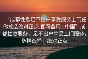 “成都性息足不出户享受服务上门任你挑选绝对正点.官网备用1.中国”成都性息服务，足不出户享受上门服务，多样选择，绝对正点