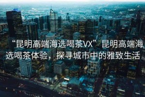 “昆明高端海选喝茶VX”昆明高端海选喝茶体验，探寻城市中的雅致生活