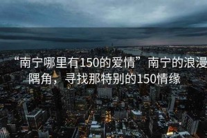 “南宁哪里有150的爱情”南宁的浪漫隅角，寻找那特别的150情缘