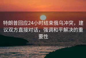 特朗普回应24小时结束俄乌冲突，建议双方直接对话，强调和平解决的重要性