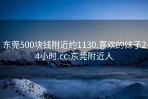 东莞500块钱附近约1130.喜欢的妹子24小时.cc:东莞附近人