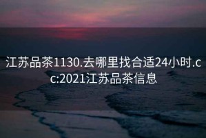 江苏品茶1130.去哪里找合适24小时.cc:2021江苏品茶信息