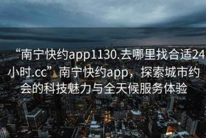 “南宁快约app1130.去哪里找合适24小时.cc”南宁快约app，探索城市约会的科技魅力与全天候服务体验