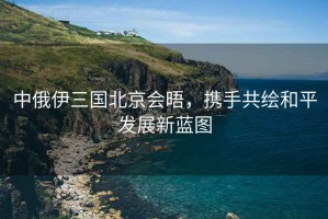 中俄伊三国北京会晤，携手共绘和平发展新蓝图