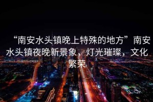 “南安水头镇晚上特殊的地方”南安水头镇夜晚新景象，灯光璀璨，文化繁荣