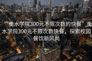 “衡水学院300元不限次数的快餐”衡水学院300元不限次数快餐，探索校园餐饮新风尚