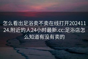 怎么看出足浴卖不卖在线打开20241124.附近的人24小时最新.cc:足浴店怎么知道有没有卖的