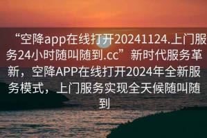 “空降app在线打开20241124.上门服务24小时随叫随到.cc”新时代服务革新，空降APP在线打开2024年全新服务模式，上门服务实现全天候随叫随到