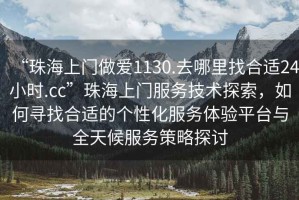 “珠海上门做爱1130.去哪里找合适24小时.cc”珠海上门服务技术探索，如何寻找合适的个性化服务体验平台与全天候服务策略探讨