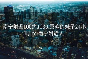 南宁附近100约1130.喜欢的妹子24小时.cc:南宁附近人