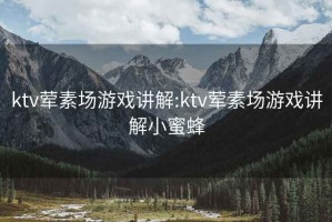 ktv荤素场游戏讲解:ktv荤素场游戏讲解小蜜蜂