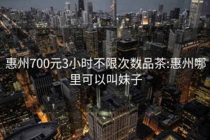 惠州700元3小时不限次数品茶:惠州哪里可以叫妹子