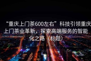 “重庆上门茶600左右”科技引领重庆上门茶业革新，探索高端服务的智能化之路（标题）