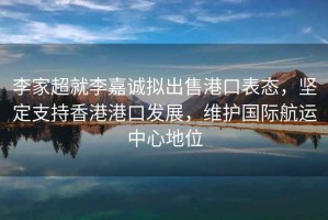 李家超就李嘉诚拟出售港口表态，坚定支持香港港口发展，维护国际航运中心地位