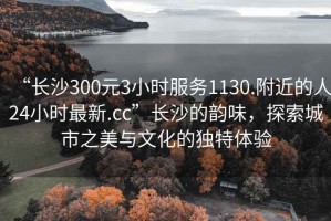 “长沙300元3小时服务1130.附近的人24小时最新.cc”长沙的韵味，探索城市之美与文化的独特体验