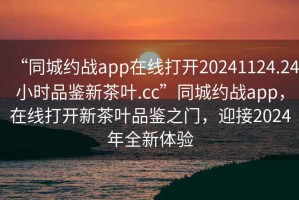 “同城约战app在线打开20241124.24小时品鉴新茶叶.cc”同城约战app，在线打开新茶叶品鉴之门，迎接2024年全新体验