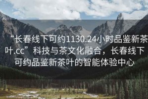 “长春线下可约1130.24小时品鉴新茶叶.cc”科技与茶文化融合，长春线下可约品鉴新茶叶的智能体验中心