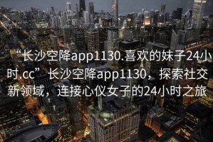 “长沙空降app1130.喜欢的妹子24小时.cc”长沙空降app1130，探索社交新领域，连接心仪女子的24小时之旅