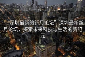 “深圳最新的新月论坛”深圳最新新月论坛，探索未来科技与生活的新纪元