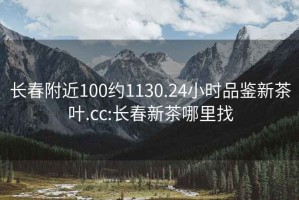 长春附近100约1130.24小时品鉴新茶叶.cc:长春新茶哪里找