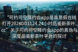 “可约可空降约会app是真是假在线打开2024DD1124.24小时品鉴新茶叶.cc”关于可约可空降约会app的真伪与深度品鉴新茶叶平台的探讨