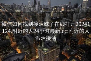 微信如何找到接活妹子在线打开20241124.附近的人24小时最新.cc:附近的人派活接活