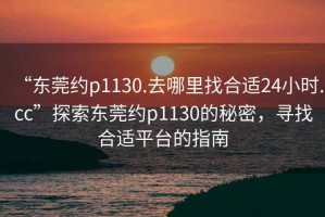 “东莞约p1130.去哪里找合适24小时.cc”探索东莞约p1130的秘密，寻找合适平台的指南