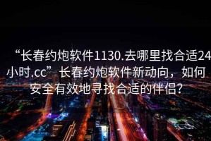 “长春约炮软件1130.去哪里找合适24小时.cc”长春约炮软件新动向，如何安全有效地寻找合适的伴侣？