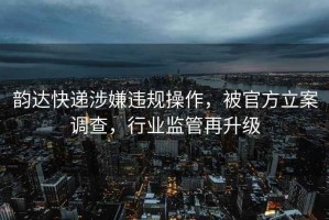 韵达快递涉嫌违规操作，被官方立案调查，行业监管再升级