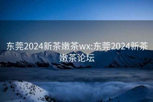 东莞2024新茶嫩茶wx:东莞2024新茶嫩茶论坛