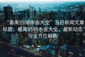 “番禺9598水会大全”当日新闻文章标题，番禺9598水会大全，最新动态与全方位解析