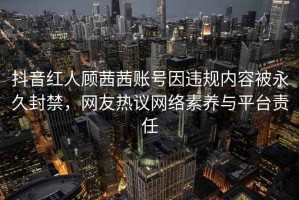 抖音红人顾茜茜账号因违规内容被永久封禁，网友热议网络素养与平台责任