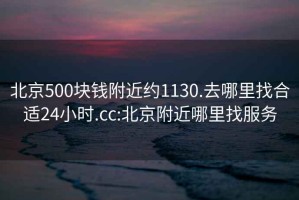 北京500块钱附近约1130.去哪里找合适24小时.cc:北京附近哪里找服务