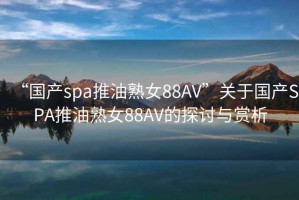 “国产spa推油熟女88AV”关于国产SPA推油熟女88AV的探讨与赏析