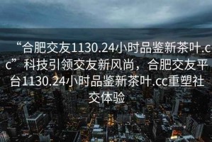 “合肥交友1130.24小时品鉴新茶叶.cc”科技引领交友新风尚，合肥交友平台1130.24小时品鉴新茶叶.cc重塑社交体验