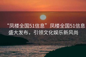 “凤楼全国51信息”凤楼全国51信息盛大发布，引领文化娱乐新风尚