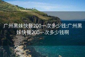 广州黑妹快餐200一次多少钱:广州黑妹快餐200一次多少钱啊