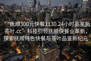 “抚顺300元快餐1130.24小时品鉴新茶叶.cc”科技引领抚顺快餐业革新，探索抚顺特色快餐与茶叶品鉴新纪元