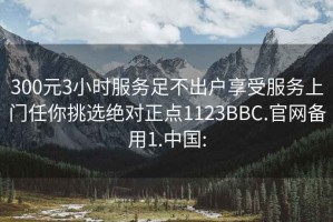 300元3小时服务足不出户享受服务上门任你挑选绝对正点1123BBC.官网备用1.中国: