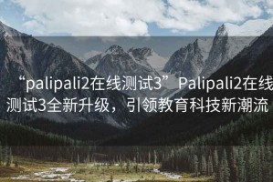 “palipali2在线测试3”Palipali2在线测试3全新升级，引领教育科技新潮流